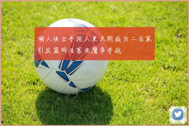 湖人快出手抢人里夫斯成为二当家引发篮网活塞老鹰争夺战