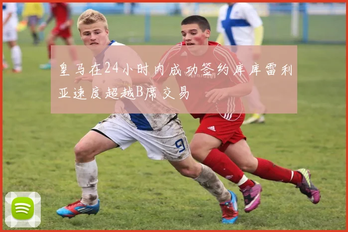 皇马在24小时内成功签约库库雷利亚速度超越B席交易