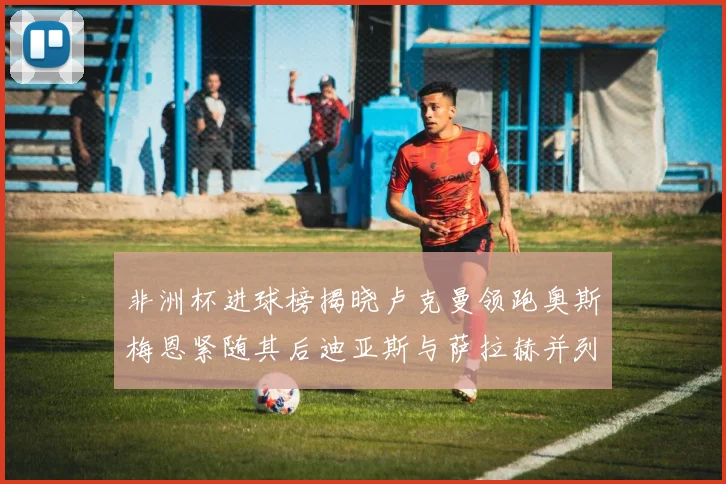 非洲杯进球榜揭晓卢克曼领跑奥斯梅恩紧随其后迪亚斯与萨拉赫并列第三