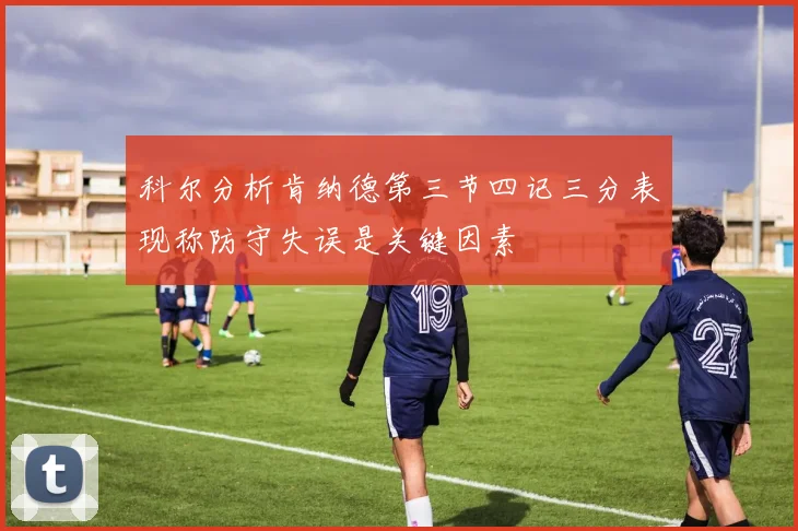 科尔分析肯纳德第三节四记三分表现称防守失误是关键因素
