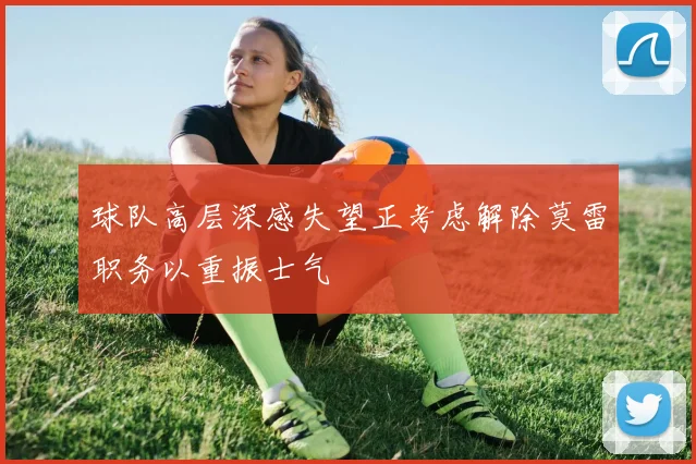 球队高层深感失望正考虑解除莫雷职务以重振士气