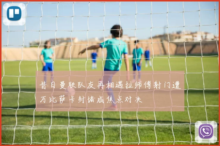 昔日曼联队友再相遇拉师傅射门遭万比萨卡封堵成焦点对决