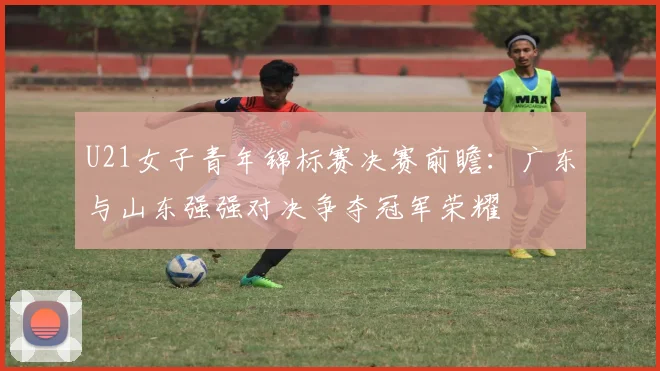U21女子青年锦标赛决赛前瞻：广东与山东强强对决争夺冠军荣耀