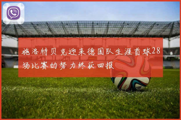 施洛特贝克迎来德国队生涯首球28场比赛的努力终获回报