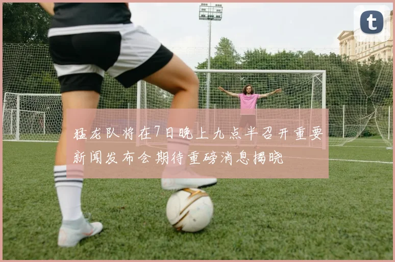 猛龙队将在7日晚上九点半召开重要新闻发布会期待重磅消息揭晓