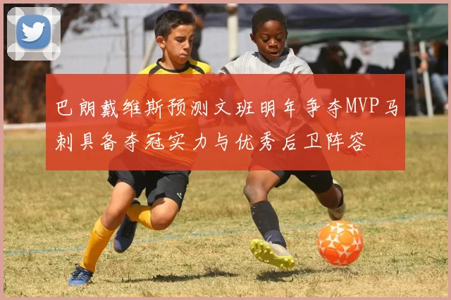 巴朗戴维斯预测文班明年争夺MVP马刺具备夺冠实力与优秀后卫阵容