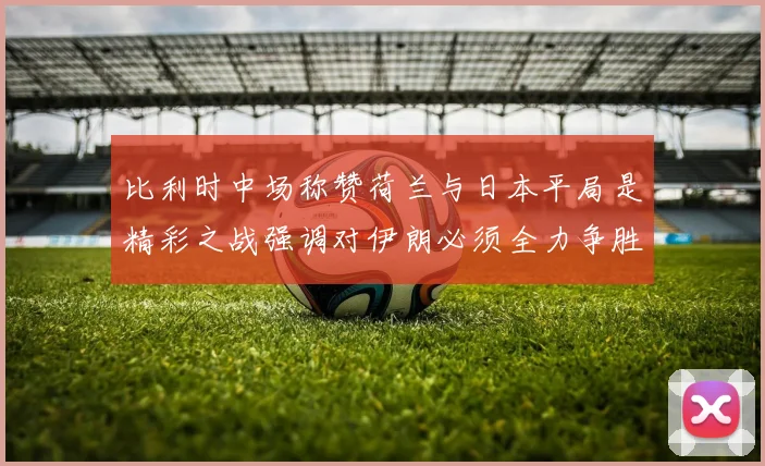 比利时中场称赞荷兰与日本平局是精彩之战强调对伊朗必须全力争胜