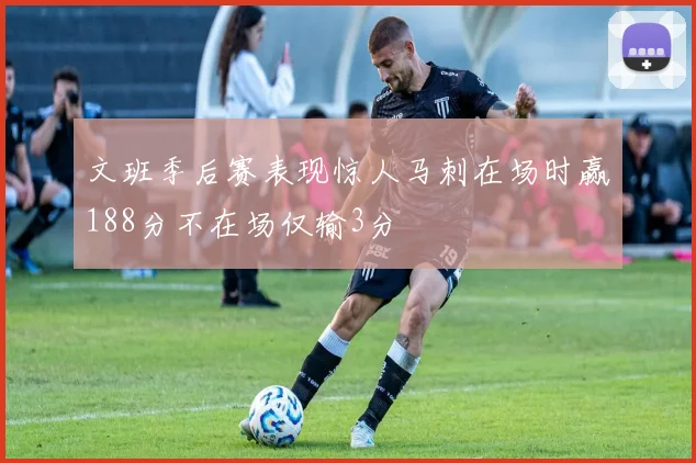 文班季后赛表现惊人马刺在场时赢188分不在场仅输3分
