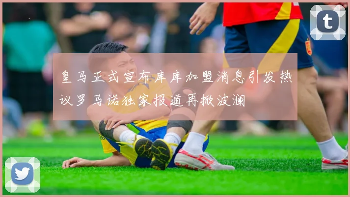 皇马正式宣布库库加盟消息引发热议罗马诺独家报道再掀波澜