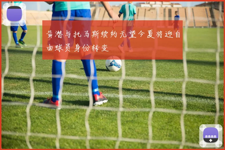 黄潜与托马斯续约无望今夏将迎自由球员身份转变