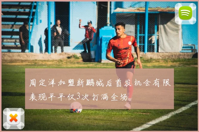 周定洋加盟新鹏城后首发机会有限表现平平仅3次打满全场