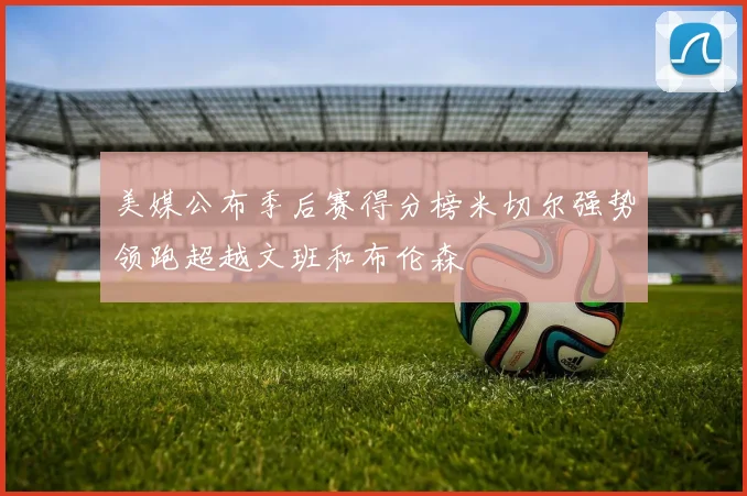 美媒公布季后赛得分榜米切尔强势领跑超越文班和布伦森