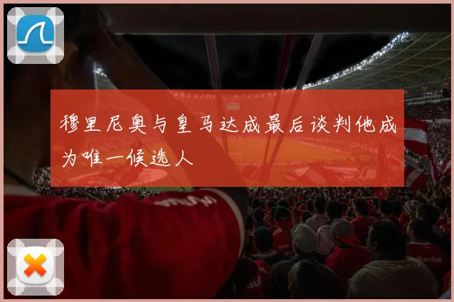 穆里尼奥与皇马达成最后谈判他成为唯一候选人