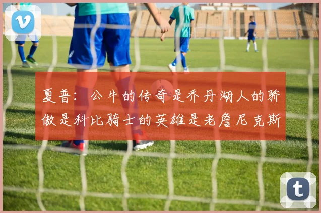 夏普：公牛的传奇是乔丹湖人的骄傲是科比骑士的英雄是老詹尼克斯的希望是布伦森