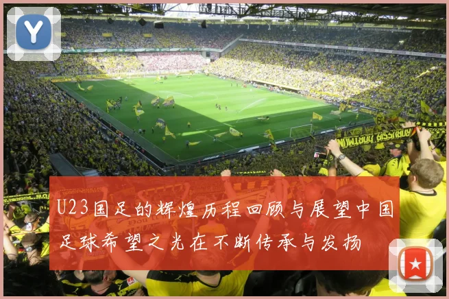 U23国足的辉煌历程回顾与展望中国足球希望之光在不断传承与发扬