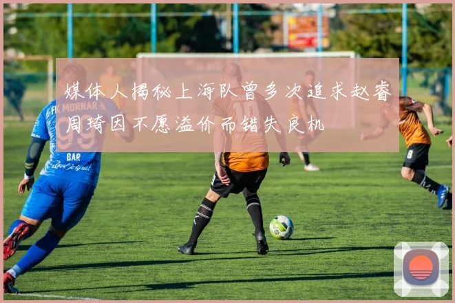 媒体人揭秘上海队曾多次追求赵睿周琦因不愿溢价而错失良机