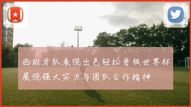 西班牙队表现出色轻松晋级世界杯展现强大实力与团队合作精神