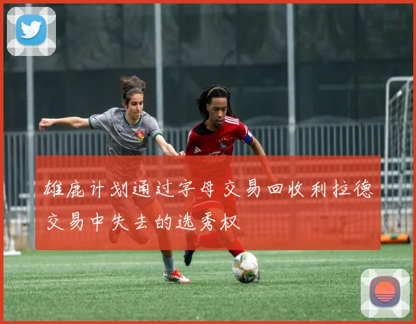 雄鹿计划通过字母交易回收利拉德交易中失去的选秀权