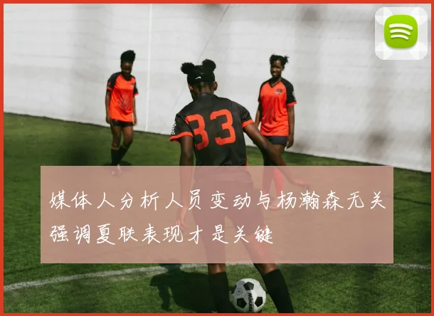 媒体人分析人员变动与杨瀚森无关强调夏联表现才是关键
